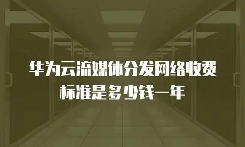 华为云流媒体分发网络收费标准是多少钱一年