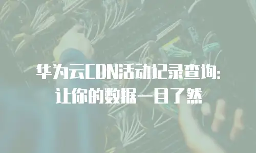 华为云CDN活动记录查询：让你的数据一目了然