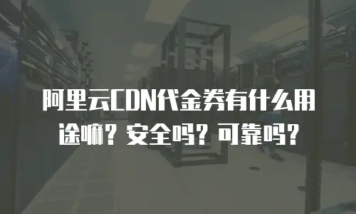 阿里云CDN代金券有什么用途嘛？安全吗？可靠吗？
