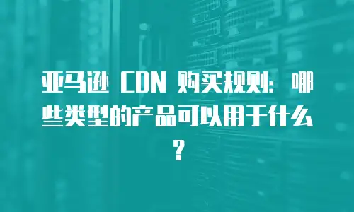 亚马逊 CDN 购买规则：哪些类型的产品可以用于什么？