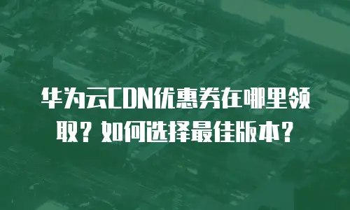 华为云CDN优惠券在哪里领取？如何选择最佳版本？