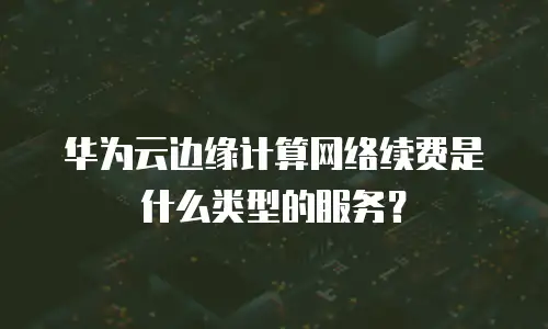华为云边缘计算网络续费是什么类型的服务？