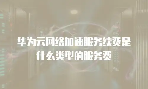 华为云网络加速服务续费是什么类型的服务费