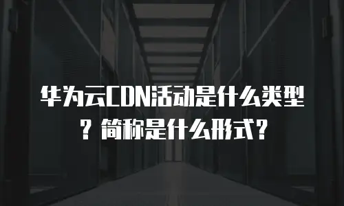 华为云CDN活动是什么类型？简称是什么形式？