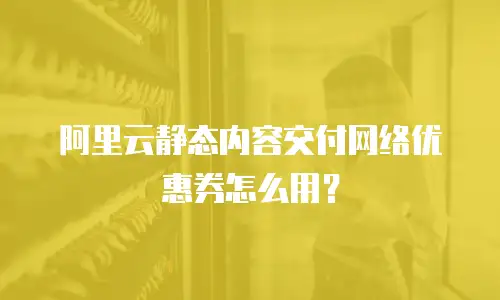 阿里云静态内容交付网络优惠券怎么用？