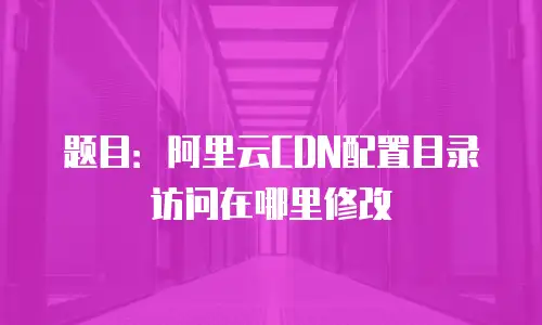 题目：阿里云CDN配置目录访问在哪里修改