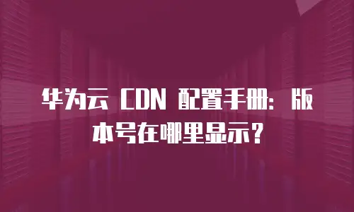 华为云 CDN 配置手册：版本号在哪里显示？