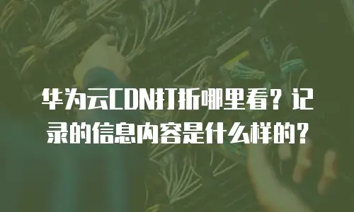 华为云CDN打折哪里看？记录的信息内容是什么样的？