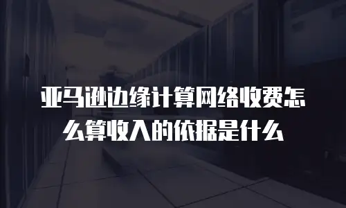 亚马逊边缘计算网络收费怎么算收入的依据是什么
