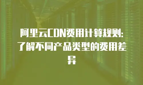 阿里云CDN费用计算规则：了解不同产品类型的费用差异