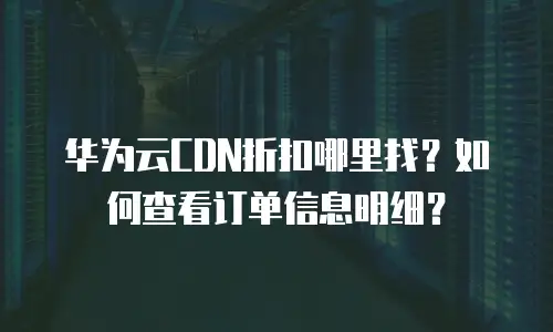 华为云CDN折扣哪里找？如何查看订单信息明细？