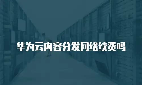 华为云内容分发网络续费吗