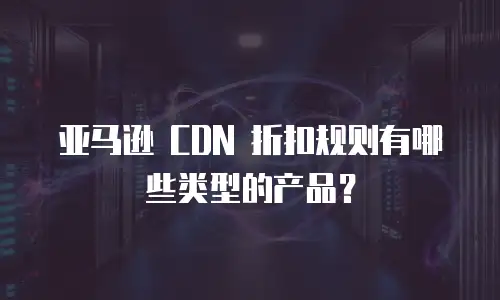 亚马逊 CDN 折扣规则有哪些类型的产品？