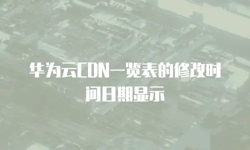 华为云CDN一览表的修改时间日期显示