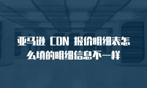 亚马逊 CDN 报价明细表怎么填的明细信息不一样