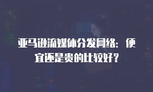 亚马逊流媒体分发网络：便宜还是贵的比较好？