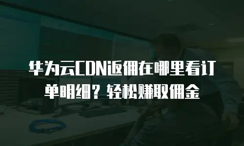 华为云CDN返佣在哪里看订单明细？轻松赚取佣金