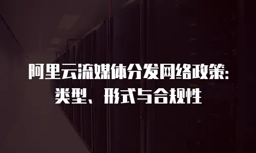 阿里云流媒体分发网络政策：类型、形式与合规性
