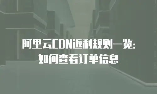 阿里云CDN返利规则一览：如何查看订单信息