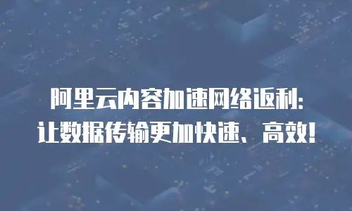 阿里云内容加速网络返利：让数据传输更加快速、高效！