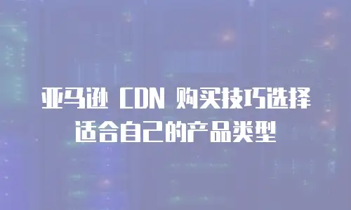 亚马逊 CDN 购买技巧选择适合自己的产品类型