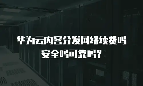 华为云内容分发网络续费吗安全吗可靠吗？