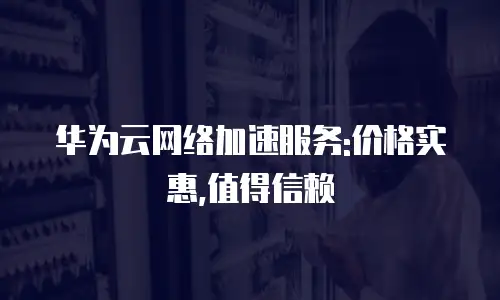 华为云网络加速服务:价格实惠,值得信赖