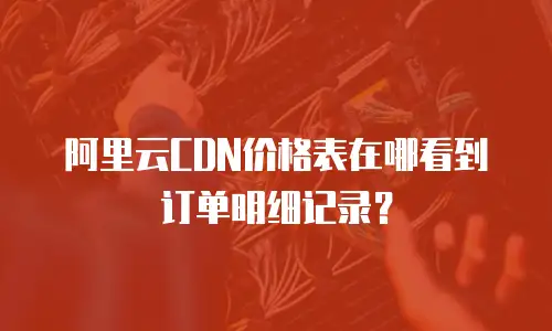 阿里云CDN价格表在哪看到订单明细记录？