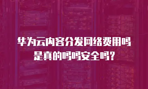 华为云内容分发网络费用吗是真的吗吗安全吗？
