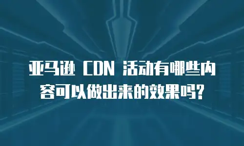 亚马逊 CDN 活动有哪些内容可以做出来的效果吗?