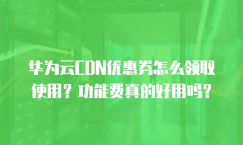 华为云CDN优惠券怎么领取使用？功能费真的好用吗？