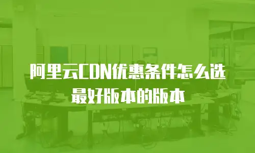 阿里云CDN优惠条件怎么选最好版本的版本