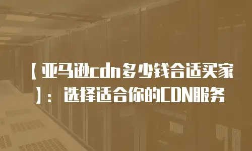 【亚马逊cdn多少钱合适买家】：选择适合你的CDN服务
