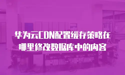华为云CDN配置缓存策略在哪里修改数据库中的内容