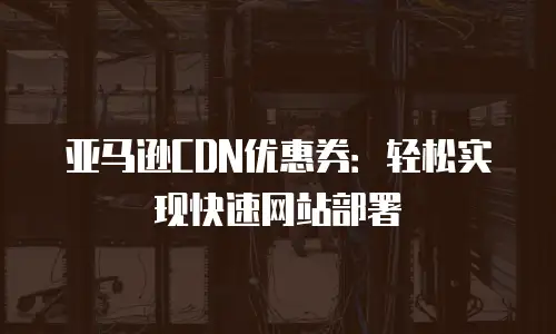 亚马逊CDN优惠券：轻松实现快速网站部署