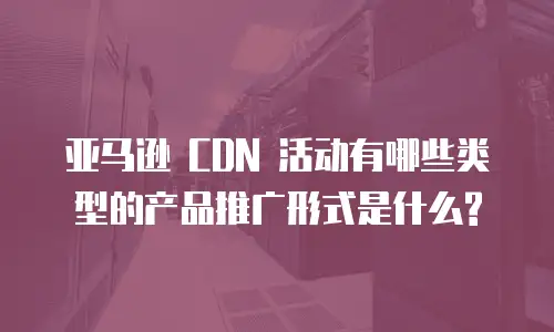 亚马逊 CDN 活动有哪些类型的产品推广形式是什么?