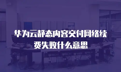 华为云静态内容交付网络续费失败什么意思