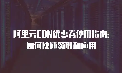 阿里云CDN优惠券使用指南：如何快速领取和应用