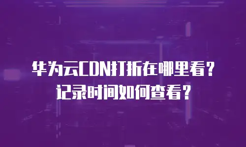 华为云CDN打折在哪里看？记录时间如何查看？