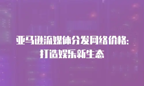 亚马逊流媒体分发网络价格：打造娱乐新生态