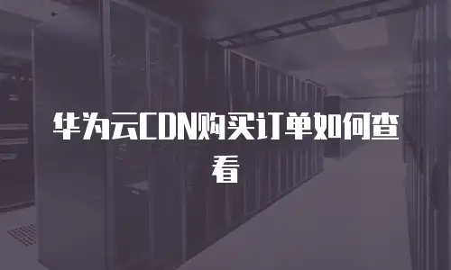 华为云CDN购买订单如何查看