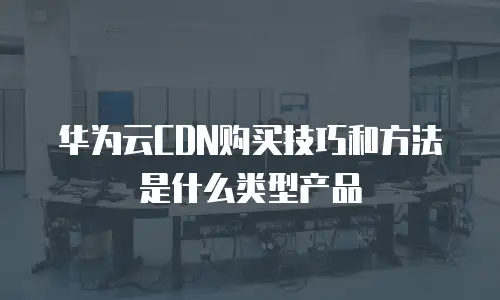 华为云CDN购买技巧和方法是什么类型产品