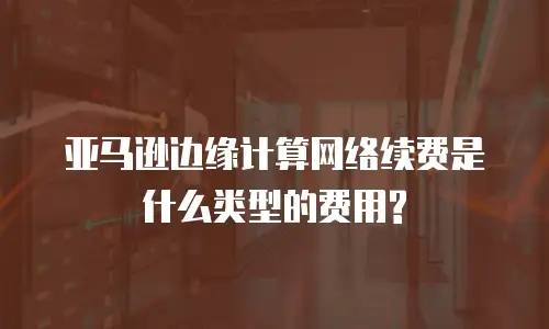 亚马逊边缘计算网络续费是什么类型的费用?
