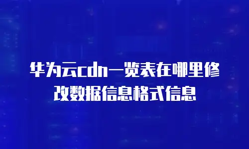 华为云cdn一览表在哪里修改数据信息格式信息