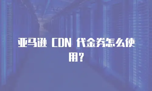 亚马逊 CDN 代金券怎么使用？
