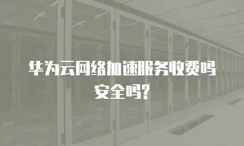  华为云网络加速服务收费吗安全吗?