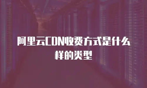 阿里云CDN收费方式是什么样的类型