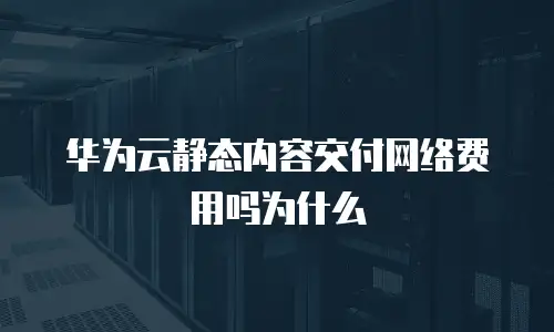 华为云静态内容交付网络费用吗为什么