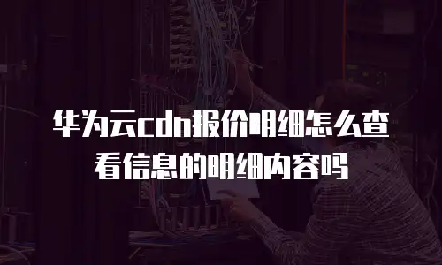 华为云cdn报价明细怎么查看信息的明细内容吗