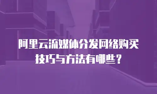 阿里云流媒体分发网络购买技巧与方法有哪些？
